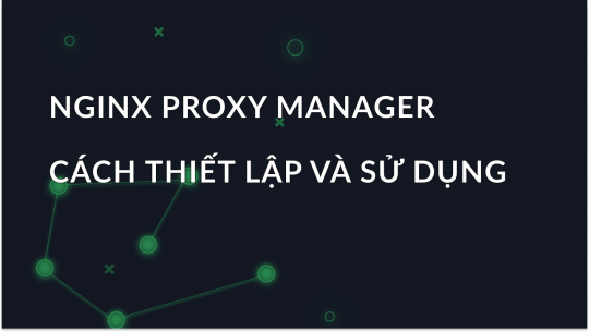 Cách thiết lập và sử dụng Nginx Proxy Manager hiệu quả